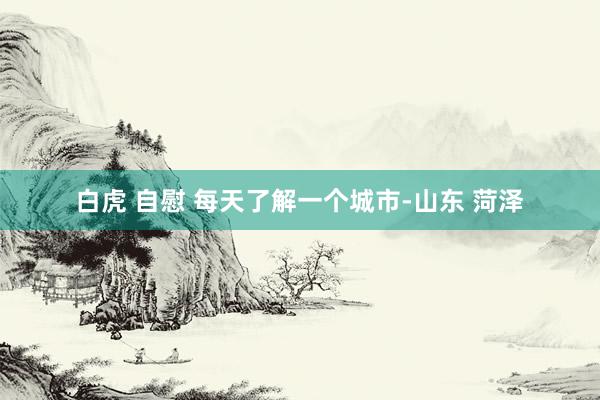 白虎 自慰 每天了解一个城市-山东 菏泽