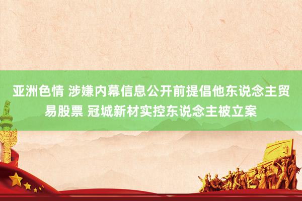 亚洲色情 涉嫌内幕信息公开前提倡他东说念主贸易股票 冠城新材实控东说念主被立案