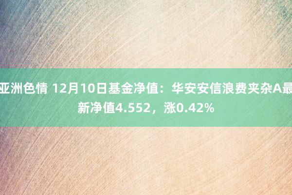 亚洲色情 12月10日基金净值：华安安信浪费夹杂A最新净值4.552，涨0.42%