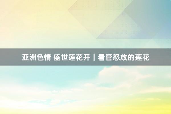 亚洲色情 盛世莲花开｜看管怒放的莲花