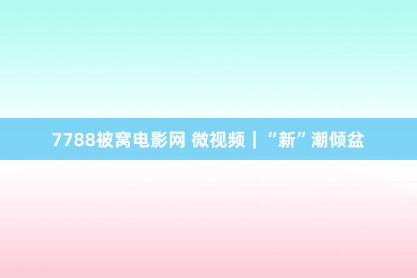 7788被窝电影网 微视频｜“新”潮倾盆