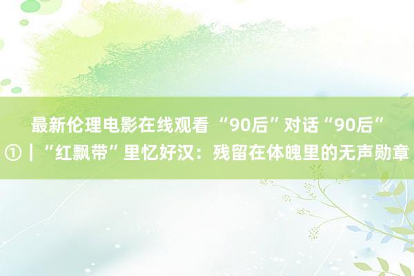 最新伦理电影在线观看 “90后”对话“90后”①｜“红飘带”里忆好汉：残留在体魄里的无声勋章