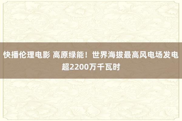 快播伦理电影 高原绿能！世界海拔最高风电场发电超2200万千瓦时