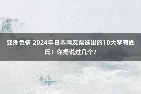 亚洲色情 2024年日本网友票选出的10大罕有姓氏！你据说过几个？