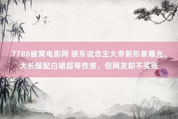 7788被窝电影网 狠东说念主大帝新形象曝光，大长腿配白裙超等性感，但网友却不买账