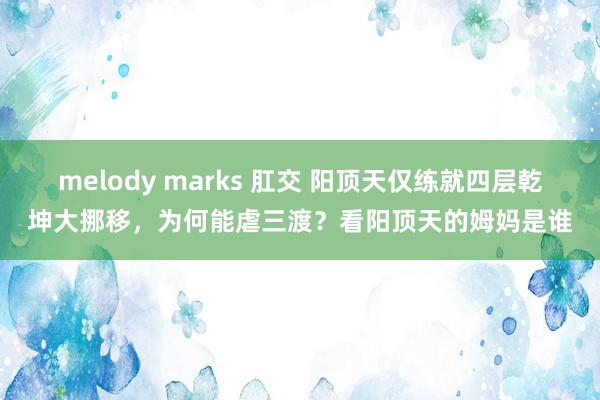 melody marks 肛交 阳顶天仅练就四层乾坤大挪移，为何能虐三渡？看阳顶天的姆妈是谁