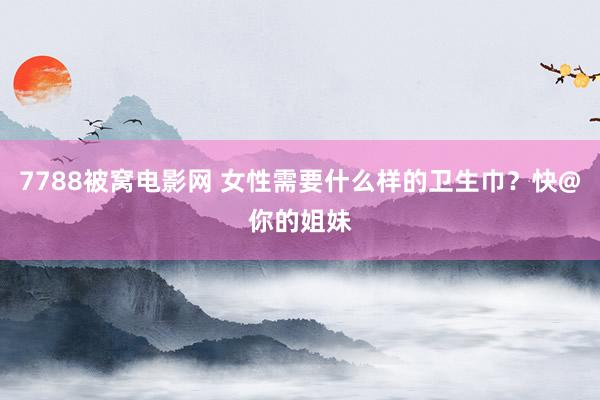 7788被窝电影网 女性需要什么样的卫生巾？快@你的姐妹