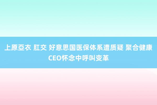 上原亞衣 肛交 好意思国医保体系遭质疑 聚合健康CEO怀念中呼叫变革