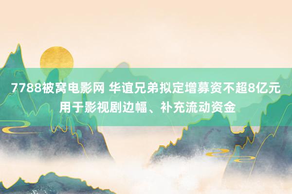7788被窝电影网 华谊兄弟拟定增募资不超8亿元 用于影视剧边幅、补充流动资金