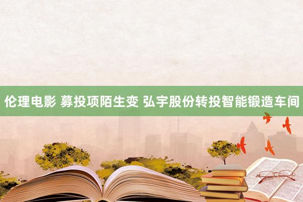 伦理电影 募投项陌生变 弘宇股份转投智能锻造车间