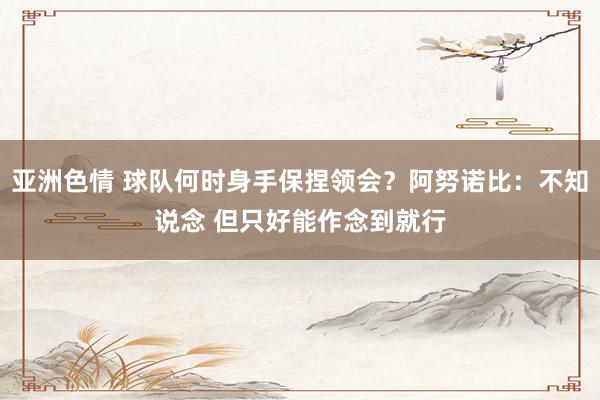 亚洲色情 球队何时身手保捏领会？阿努诺比：不知说念 但只好能作念到就行