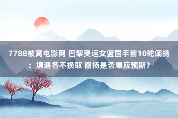 7788被窝电影网 巴黎奥运女篮国手前10轮阐扬：境遇各不换取 阐扬是否顺应预期？