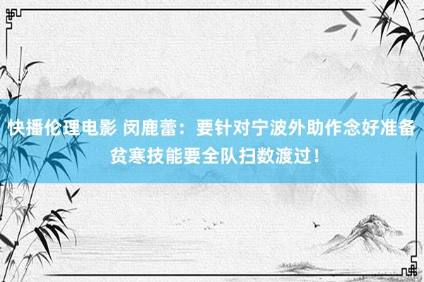 快播伦理电影 闵鹿蕾：要针对宁波外助作念好准备 贫寒技能要全队扫数渡过！