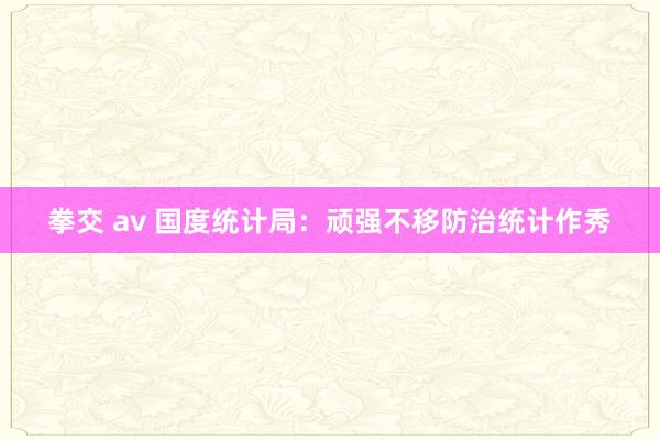 拳交 av 国度统计局：顽强不移防治统计作秀