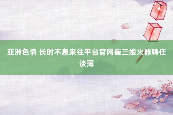 亚洲色情 长时不息来往平台官网崔三娘火器聘任淡薄