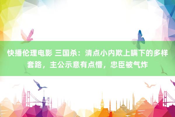 快播伦理电影 三国杀：清点小内欺上瞒下的多样套路，主公示意有点懵，忠臣被气炸