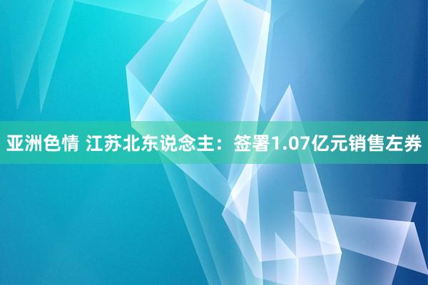 亚洲色情 江苏北东说念主：签署1.07亿元销售左券