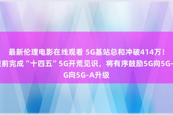 最新伦理电影在线观看 5G基站总和冲破414万！我国提前完成“十四五”5G开荒见识，将有序鼓励5G向5G-A升级
