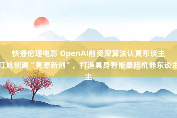 快播伦理电影 OpenAI前资深算法认真东谈主江旭创建“亮源新创”，打造具身智能奉陪机器东谈主
