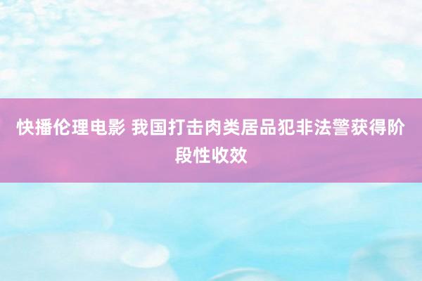 快播伦理电影 我国打击肉类居品犯非法警获得阶段性收效