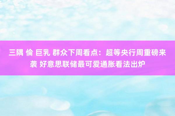三隅 倫 巨乳 群众下周看点：超等央行周重磅来袭 好意思联储最可爱通胀看法出炉