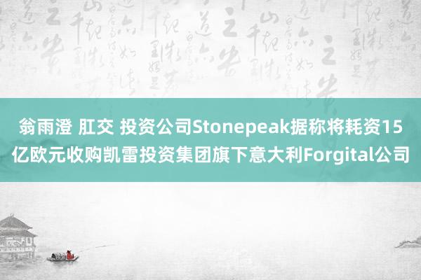 翁雨澄 肛交 投资公司Stonepeak据称将耗资15亿欧元收购凯雷投资集团旗下意大利Forgital公司