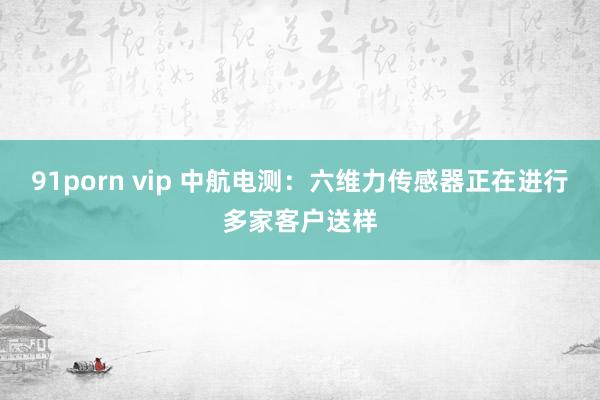 91porn vip 中航电测：六维力传感器正在进行多家客户送样