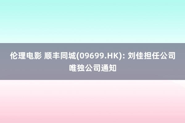 伦理电影 顺丰同城(09699.HK): 刘佳担任公司唯独公司通知