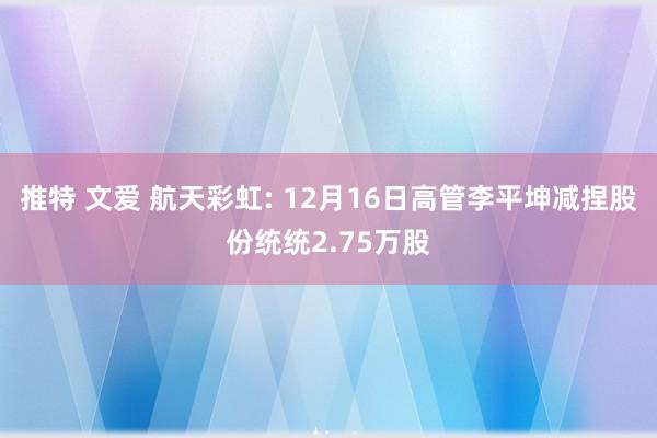 推特 文爱 航天彩虹: 12月16日高管李平坤减捏股份统统2.75万股