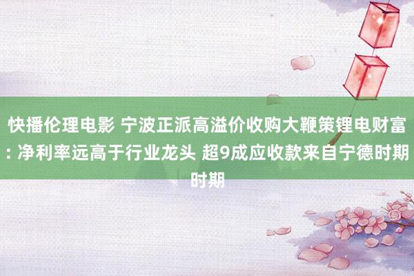 快播伦理电影 宁波正派高溢价收购大鞭策锂电财富: 净利率远高于行业龙头 超9成应收款来自宁德时期