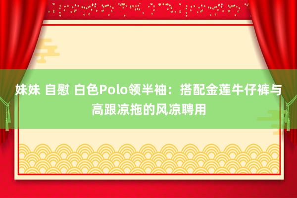 妹妹 自慰 白色Polo领半袖：搭配金莲牛仔裤与高跟凉拖的风凉聘用
