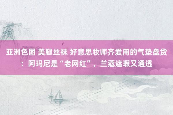 亚洲色图 美腿丝袜 好意思妆师齐爱用的气垫盘货：阿玛尼是“老网红”，兰蔻遮瑕又通透