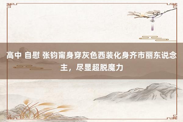 高中 自慰 张钧甯身穿灰色西装化身齐市丽东说念主，尽显超脱魔力