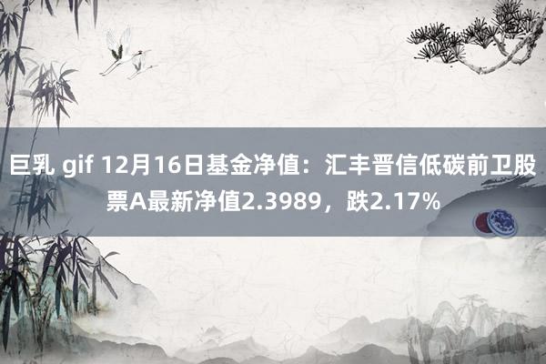 巨乳 gif 12月16日基金净值：汇丰晋信低碳前卫股票A最新净值2.3989，跌2.17%