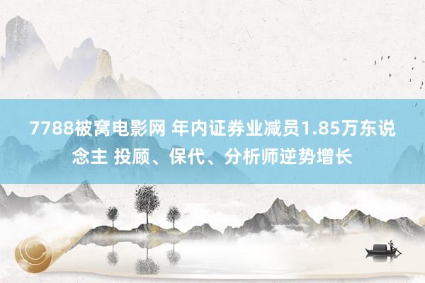 7788被窝电影网 年内证券业减员1.85万东说念主 投顾、保代、分析师逆势增长