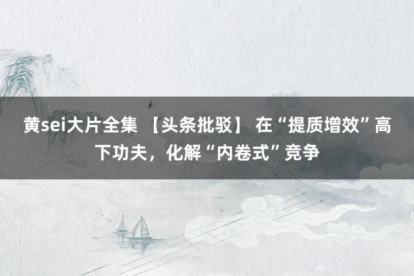 黄sei大片全集 【头条批驳】 在“提质增效”高下功夫，化解“内卷式”竞争