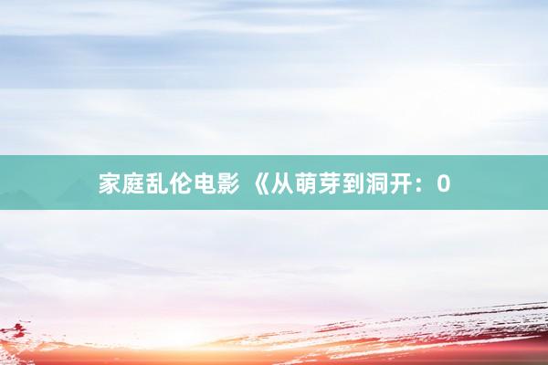 家庭乱伦电影 《从萌芽到洞开：0