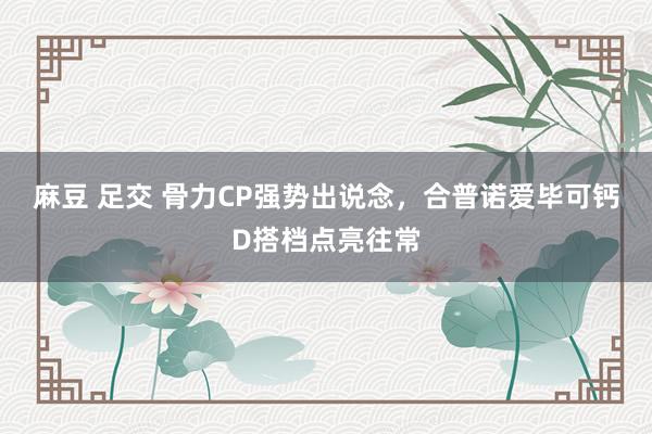 麻豆 足交 骨力CP强势出说念，合普诺爱毕可钙D搭档点亮往常