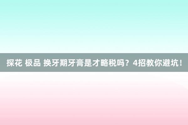 探花 极品 换牙期牙膏是才略税吗？4招教你避坑！
