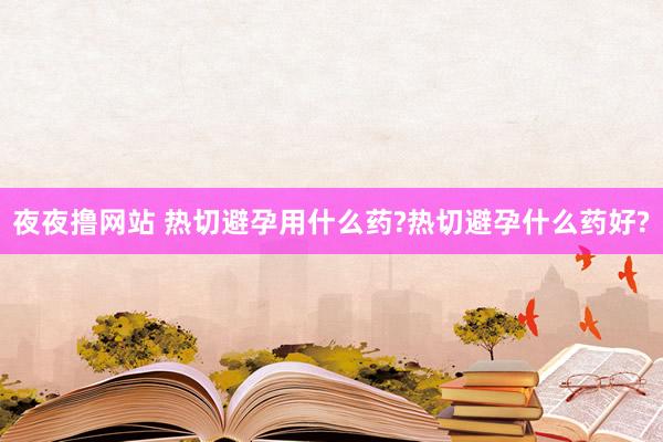 夜夜撸网站 热切避孕用什么药?热切避孕什么药好?