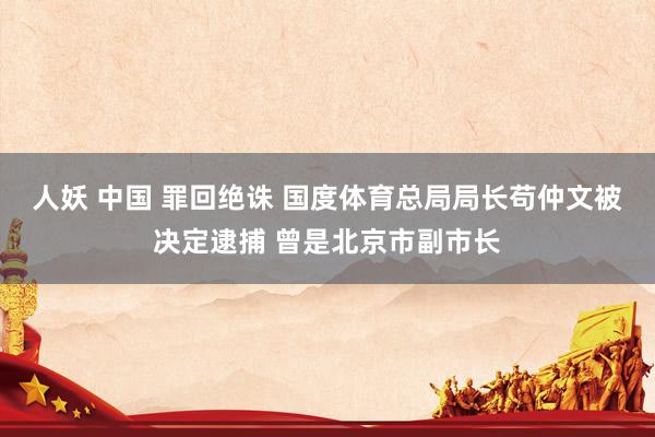 人妖 中国 罪回绝诛 国度体育总局局长苟仲文被决定逮捕 曾是北京市副市长