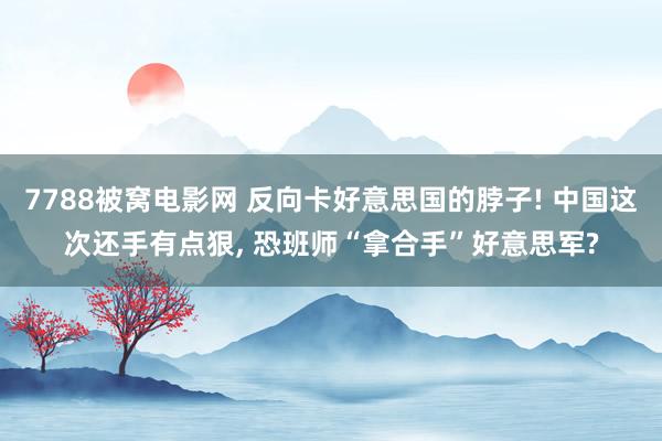 7788被窝电影网 反向卡好意思国的脖子! 中国这次还手有点狠， 恐班师“拿合手”好意思军?