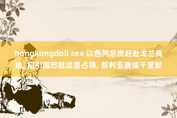 hongkongdoll sex 以色列总统赶赴戈兰高地， 招引国怒批这是占领， 叙利亚赓续千里默