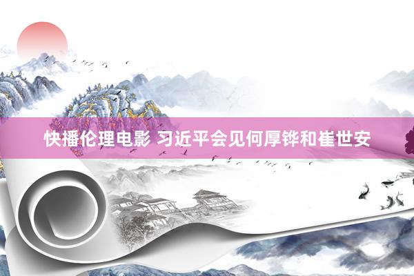 快播伦理电影 习近平会见何厚铧和崔世安