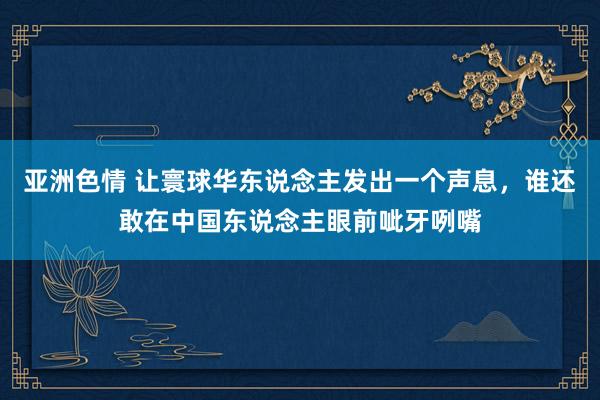 亚洲色情 让寰球华东说念主发出一个声息，谁还敢在中国东说念主眼前呲牙咧嘴