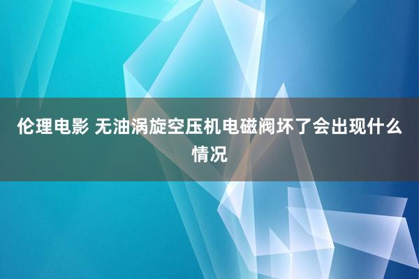 伦理电影 无油涡旋空压机电磁阀坏了会出现什么情况