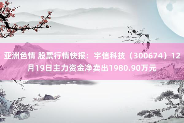 亚洲色情 股票行情快报：宇信科技（300674）12月19日主力资金净卖出1980.90万元