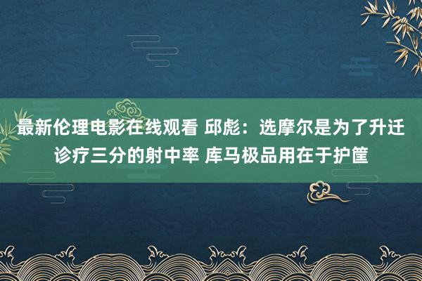 最新伦理电影在线观看 邱彪：选摩尔是为了升迁诊疗三分的射中率 库马极品用在于护筐