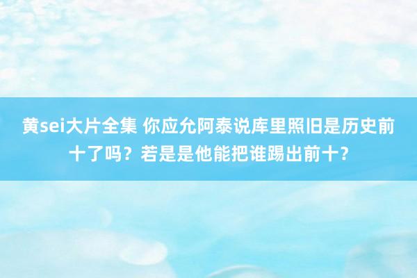 黄sei大片全集 你应允阿泰说库里照旧是历史前十了吗？若是是他能把谁踢出前十？