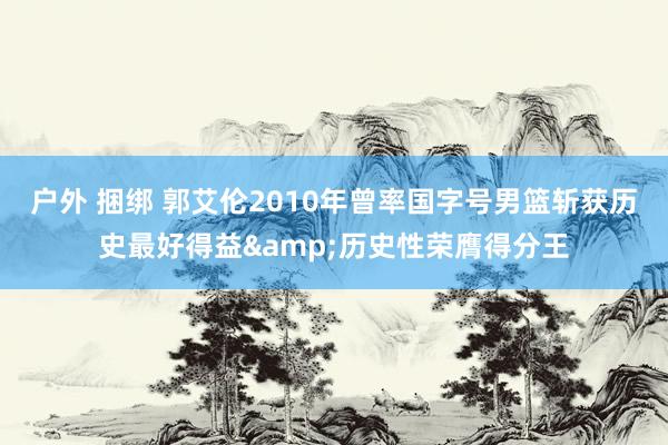 户外 捆绑 郭艾伦2010年曾率国字号男篮斩获历史最好得益&历史性荣膺得分王